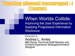 When Worlds Collide:
Improving the User Experience by
Applying Progressive Information
Disclosure
Presented by
Andrea L. Ames
IBM Senior Technical Staff Member and
Content Experience Strategist/Architect/
Designer
 
