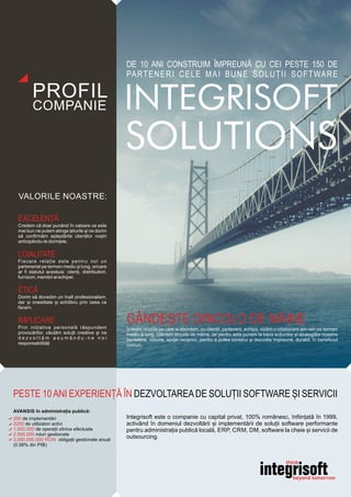 Integrisoft este o companie cu capital privat, 100% românesc, înființată în 1999,
activând în domeniul dezvoltării și implementării de soluții software performante
pentru administrația publică locală, ERP, CRM, DM, software la cheie și servicii de
outsourcing.
PESTE 10ANI EXPERIENȚĂ ÎN DEZVOLTAREADE SOLU II SOFTWAREȚ ȘI SERVICII
DE 10 ANI CONSTRUIM ÎMPREUNĂ CU CEI PESTE 150 DE
PARTENERI CELE MAI BUNE SOLUȚII SOFTWARE
GÂNDEȘTE DINCOLO DE MÂINE
În toate relațiile pe care le abordam, cu clienții, partenerii, echipa, vizăm o colaborare win-win pe termen
mediu si lung. Gândim dincolo de mâine, iar pentru asta punem la baza acțiunilor și strategiilor noastre
încredere, viziune, sprijin reciproc, pentru a putea construi și dezvolta împreună, durabil, în beneﬁciul
comun.
EXCELENȚĂ
Credem că doar punând în valoare ce este
mai bun ne putem atinge țelurile și ne dorim
să conﬁrmăm așteptările clienților noștri
anticipându-le dorințele.
LOIALITATE
Fiecare relație este pentru noi un
parteneriat pe termen mediu și lung, oricare
ar ﬁ statutul acestuia: clienți, distribuitori,
furnizori, membri ai echipei.
ETICĂ
Dorim să dovedim un înalt profesionalism,
dar și onestitate și echilibru prin ceea ce
facem.
IMPLICARE
Prin inițiativa personală răspundem
provocărilor, căutăm soluții creative și ne
d e z v o l t ă m a s u m â n d u - n e n o i
responsabilități
200 de implementări
2200 de utilizatori activi
1.000.000 de operații zilnice efectuate
2.500.000 roluri gestionate
3.000.000.000 RON obligații gestionate anual
(0.56% din PIB)
AVANSIS în administrația publică:
 