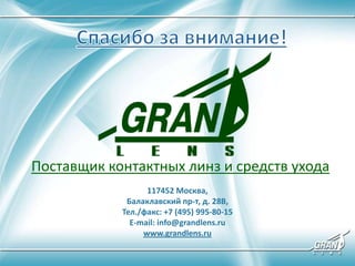 Поставщик контактных линз и средств ухода
117452 Москва,
Балаклавский пр-т, д. 28В,
Тел./факс: +7 (495) 995-80-15
E-mail: info@grandlens.ru
www.grandlens.ru
 
