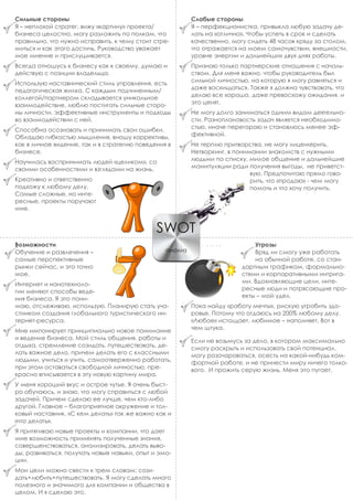 Сильные стороны
Я – неплохой стратег, вижу «картину» проекта/
бизнеса целостно, могу разложить по полкам, что
правильно, что нужно исправить, к чему стоит стре-
миться и как этого достичь. Руководство уважает
мое мнение и прислушивается.
Всегда отношусь к бизнесу как к своему, думаю и
действую с позиции владельца.
Использую наставнический стиль управления, есть
педагогическая жилка. С каждым подчиненным/
коллегой/партнером складывается уникальное
взаимодействие, люблю постигать сильные сторо-
ны личности, эффективные инструменты и подходы
во взаимодействии с ней.
Способна осознавать и принимать свои ошибки.
Обладаю гибкостью мышления, вношу коррективы,
как в личное видение, так и в стратегию поведения в
бизнесе.
Научилась воспринимать людей «целиком», со
своими особенностями и взглядами на жизнь.
Креативно и ответственно
подхожу к любому делу.
Самые сложные, но инте-
ресные, проекты поручают
мне.
Слабые стороны
Я – перфекционистка, привыкла любую задачу де-
лать на «отлично». Чтобы успеть в срок и сделать
качественно, могу сидеть 48 часов кряду за столом,
что отражается на моем самочувствии, внешности,
уровне энергии и дальнейших двух днях работы.
Признаю только партнерские отношения с началь-
ством. Для меня важно, чтобы руководитель был
сильной личностью, на которую я могу равняться и
даже восхищаться. Также я должна чувствовать, что
делаю все хорошо, даже превосхожу ожидания, и
это ценят.
Не могу долго заниматься одним видом деятельно-
сти. Разноплановость задач является необходимо-
стью, иначе перегораю и становлюсь менее эф-
фективной.
Не терплю притворства, не могу лицемерить.
Нетворкинг, в понимании знакомств с нужными
людьми по списку, милое общение и дальнейшие
манипуляции ради получения выгоды, не приветст-
вую. Предпочитаю прямо гово-
рить, что «продаю» - чем могу
помочь и что хочу получить.
Возможности
Обучение и развлечения –
самые перспективные
рынки сейчас, и это точно
мое.
Интернет и нанотехноло-
гии меняют способы веде-
ния бизнеса. Я это пони-
маю, отслеживаю, использую. Планирую стать уча-
стником создания глобального туристического ин-
тернет-ресурса.
Мне импонирует принципиально новое понимание
и ведение бизнеса. Мой стиль общения, работы и
отдыха, стремление созидать, путешествовать, де-
лать важное дело, причем делать его с классными
людьми, учиться и учить, самоотверженно работать,
при этом оставаться свободной личностью, пре-
красно вписывается в эту новую картину мира.
У меня хороший вкус и острое чутье. Я очень быст-
ро обучаюсь, и знаю, что могу справиться с любой
задачей. Причем сделаю ее лучше, чем кто-либо
другой. Главное – благоприятное окружение и тол-
ковый наставник. «С кем делать» так же важно как и
«что делать».
Я притягиваю новые проекты и компании, что дает
мне возможность применять полученные знания,
совершенствоваться, анализировать, делать выво-
ды, развиваться, получать новые навыки, опыт и эмо-
ции.
Мои цели можно свести к трем словам: сози-
дать+любить+путешествовать. Я могу сделать много
полезного и значимого для компании и общества в
целом. И я сделаю это.
Угрозы
Вряд ли смогу уже работать
на обычной работе, со стан-
дартным графиком, формально-
стями и корпоративными интрига-
ми. Вдохновляющие цели, инте-
ресные люди и потрясающие про-
екты – мой удел.
Пока найду «работу мечты», рискую угробить здо-
ровье. Потому что отдаюсь на 200% любому делу.
«Любое» истощает, любимое – наполняет. Вот в
чем штука.
Если не возьмусь за дело, в котором максимально
смогу раскрыть и использовать свой потенциал,
могу разочароваться, осесть на какой-нибудь ком-
фортной работе, и не принести миру ничего толко-
вого. И прожить серую жизнь. Меня это пугает.
SWOT
анализ
 