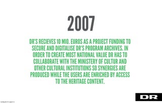 DR’S RECIEVES 10 MIO. EUROS AS A PROJECT FUNDING TO
SECURE AND DIGITALISE DR’S PROGRAM ARCHIVES. IN
ORDER TO CREATE MOST NATIONAL VALUE DR HAS TO
COLLABORATE WITH THE MINISTERY OF CULTUR AND
OTHER CULTURAL INSTITUTIONS SO SYNERGIES ARE
PRODUCED WHILE THE USERS ARE ENRICHED BY ACCESS
TO THE HERITAGE CONTENT.
2007
torsdag den 22. august 13
 