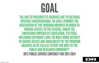 “DR, HAS TO PRESERVE ITS ARCHIVES DUE TO CULTURAL
HERITAGE CONSIDERATIONS. DR SHALL PROMOTE THE
DIGITIZATION OF THE PROGRAM ARCHIVES IN ORDER TO
PROVIDE ACCESS TO THE CITIZENS, UNDER THE
LIMITATIONS IMPOSED BY LEGISLATION, ETCETERA,
INCLUDING COPYRIGHT LAWS. DR MUST WORK ACTIVELY
TO ENSURE ACCESS AND AVAILABILITY OF THE PROGRAM
ARCHIVES IN ITS FULLEST EXTENT FOR BOTH TO THE
PUBLIC AND RESEARCH COMMUNITY”
DR’S PUBLIC SERVICE CONTRACT FOR 2011-2014
GOAL
torsdag den 22. august 13
 