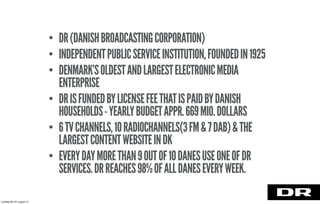 • DR(DANISHBROADCASTINGCORPORATION)
• INDEPENDENTPUBLICSERVICEINSTITUTION,FOUNDEDIN1925
• DENMARK’SOLDESTANDLARGESTELECTRONICMEDIA
ENTERPRISE
• DRISFUNDEDBYLICENSEFEETHATISPAIDBYDANISH
HOUSEHOLDS-YEARLYBUDGETAPPR.669MIO.DOLLARS
• 6TVCHANNELS,10RADIOCHANNELS(3FM&7DAB)&THE
LARGESTCONTENTWEBSITEINDK
• EVERYDAYMORETHAN9OUTOF10DANESUSEONEOFDR
SERVICES.DRREACHES98%OFALLDANESEVERYWEEK.
torsdag den 22. august 13
 