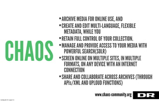 CHAOS
•ARCHIVE MEDIA FOR ONLINE USE, AND
•CREATE AND EDIT MULTI-LANGUAGE, FLEXIBLE
METADATA, WHILE YOU
•RETAIN FULL CONTROL OF YOUR COLLECTION.
•MANAGE AND PROVIDE ACCESS TO YOUR MEDIA WITH
POWERFUL SEARCH(SOLR)
•SCREEN ONLINE ON MULTIPLE SITES, IN MULTIPLE
FORMATS, ON ANY DEVICE WITH AN INTERNET
CONNECTION
•SHARE AND COLLABORATE ACROSS ARCHIVES (THROUGH
APIs/XML AND UPLOUD FUNCTIONS)
www.chaos-community.org
torsdag den 22. august 13
 