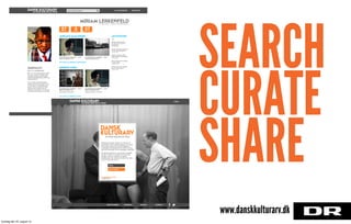 MIRIAM LERKENFELDPÅ DKA SIDEN 1. MARTS, BRUGERNAVN
LINK TIL HJEMMESIDE
MA in IT, Concept Developer, Geek,
Tech and Cultural Heritage Freak.
Currently working on the Danish
Cultural Heritage Project at DR with
@danskkulturarv.
I’m a currently studying Digital
Design and Communication at the
IT University of Copenhagen and
trying to write my thesis on User
Experiences in Digital Cultural
Heritage. Furthermore, I’m trying to
do a couple of projects on the side.
KØBENHAVN
DANSK KULTURARVDU ARVER MERE END DU TROR!
yndlingsfund samlinger legekammerater
27 3 57
DJ
AKTIVITETER
Miriam pinned Eddie
tha Murphy til Hip Hop
Kærlighed!.
2 timer siden
Miriam repinned doorstop
til Hip Hop Kærlighed!.
5 timer siden
Miriam repinned 1965 -
dejlig plakat til ønskeliste.
5 timer siden
Miriam begyndte at følge
Anders Pape.
2 dage siden
abc til Home Decor.
3 dage siden
MIN PROFILLAV EN SAMLINGSøg i oceaner af kulturarv
SENESTE FUND
KLEINROCKS KABINET – DUS
MED INTERNETTET
KLEINROCKS KABINET – DUS
MED INTERNETTET
KLEINROCKS KABINET – DUS
MED INTERNETTET
KLEINROCKS KABINET – DUS
MED INTERNETTET
Det Danske Filminstitut Statens Museum for Kunst
MIRIAM’S SAMLINGER
KONTAKTOM DKAFEEDBACKINSTITUTIONER
DANSK KULTURARVDU ARVER MERE END DU TROR!
LOGIN
KONTAKTOM DKAFEEDBACKINSTITUTIONER
DANSK
KULTURARVDU ARVER MERE END DU TROR!
Da Dansk Kulturarv er ved at blive udviklet,
og der er derfor kun plads til et vist antal
brugere. Hvis du vil gerne vil opleve,
hvordan det nye univers kommer til at være,
kan du skrive dig op her.
EMAIL
BLIV TESTER
ALLEREDE TESTER
LOGIN HER!
SEARCH
CURATE
SHARE
www.danskkulturarv.dk
torsdag den 22. august 13
 