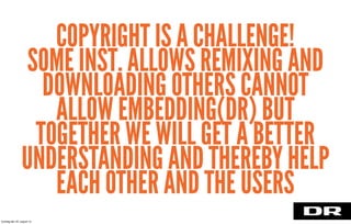 COPYRIGHT IS A CHALLENGE!
SOME INST. ALLOWS REMIXING AND
DOWNLOADING OTHERS CANNOT
ALLOW EMBEDDING(DR) BUT
TOGETHER WE WILL GET A BETTER
UNDERSTANDING AND THEREBY HELP
EACH OTHER AND THE USERS
torsdag den 22. august 13
 