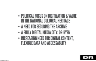 • POLITICALFOCUSONDIGITIZATION&VALUE
INTHENATIONALCULTURALHERITAGE
• ANEEDFORSECURINGTHEARCHIVE
• AFULLYDIGITALMEDIACITY:DR-BYEN
• INCREASINGNEEDFORDIGITALCONTENT,
FLEXIBLEDATAANDACCESSABLITY
torsdag den 22. august 13
 