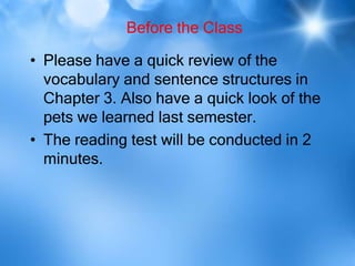 Before the Class
• Please have a quick review of the
vocabulary and sentence structures in
Chapter 3. Also have a quick look of the
pets we learned last semester.
• The reading test will be conducted in 2
minutes.
 
