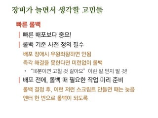 장비가 늘면서 생각할 고민들
빠른 롤백
| 빠른 배포보다 중요!
| 롤백 기준 사전 정의 필수
배포 장애시 우왕좌왕하면 안됨
즉각 해결을 못한다면 미련없이 롤백
.“10분이면 고칠 것 같아요”이런 말 믿지 말 것!
| 배포 전에, 롤백 때 필요한 작업 미리 준비
롤백 결정 후, 이런 저런 스크립트 만들면 때는 늦음
엔터 한 번으로 롤백이 되도록
 