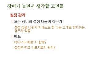 장비가 늘면서 생각할 고민들
설정 관리
| 모든 장비의 설정 내용이 같은가
설정 값을 바꿔가며 테스트 한 다음 그대로 방치하는
경우가 있음
| 배포
바이너리 배포 시 함께?
설정은 따로 리포지토리 관리?
 