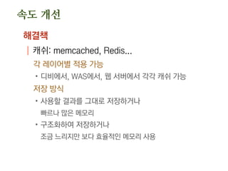 속도 개선
해결책
| 캐쉬: memcached, Redis...
각 레이어별 적용 가능
.디비에서, WAS에서, 웹 서버에서 각각 캐쉬 가능
저장 방식
.사용할 결과를 그대로 저장하거나
빠르나 많은 메모리
.구조화하여 저장하거나
조금 느리지만 보다 효율적인 메모리 사용
 