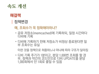 속도 개선
해결책
| 정책변경
예, 조회수가 꼭 정확해야하나?
.공유 저장소(memcached)에 기록하되, 일정 시간마다
디비에 기록
.디비에 기록하기 전에 저장소가 비정상 종료된다면 일
부 조회수는 유실
이런 것을 정책으로 허용하느냐 마냐에 따라 구조가 달라짐
.디비 기록 주기가 1분이고, 분당 1,000번 조회를 할 경
우, 정책과 약간의 코드만으로 디비 UPDATE를 분당
1,000회에서 단 1회로 줄일 수 있음
 