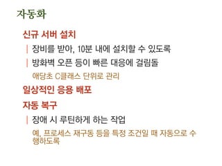 자동화
신규 서버 설치
| 장비를 받아, 10분 내에 설치할 수 있도록
| 방화벽 오픈 등이 빠른 대응에 걸림돌
애당초 C클래스 단위로 관리
일상적인 응용 배포
자동 복구
| 장애 시 루틴하게 하는 작업
예, 프로세스 재구동 등을 특정 조건일 때 자동으로 수
행하도록
 