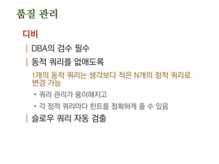 품질 관리
디비
| DBA의 검수 필수
| 동적 쿼리를 없애도록
1개의 동적 쿼리는 생각보다 적은 N개의 정적 쿼리로
변경 가능
.쿼리 관리가 용이해지고
.각 정적 쿼리마다 힌트를 정확하게 줄 수 있음
| 슬로우 쿼리 자동 검출
 