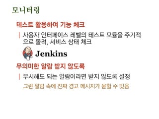 모니터링
테스트 활용하여 기능 체크
| 사용자 인터페이스 레벨의 테스트 모듈을 주기적
으로 돌려, 서비스 상태 체크
무의미한 알람 받지 않도록
| 무시해도 되는 알람이라면 받지 않도록 설정
그런 알람 속에 진짜 경고 메시지가 묻힐 수 있음
 