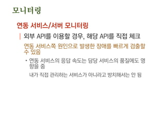 모니터링
연동 서비스/서버 모니터링
| 외부 API를 이용할 경우, 해당 API를 직접 체크
연동 서비스쪽 원인으로 발생한 장애를 빠르게 검출할
수 있음
.연동 서비스의 응답 속도는 담당 서비스의 품질에도 영
향을 줌
내가 직접 관리하는 서비스가 아니라고 방치해서는 안 됨
 