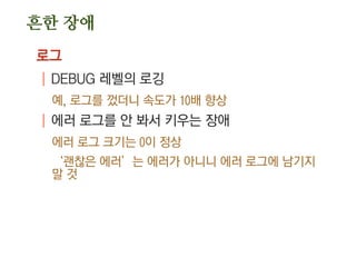 흔한 장애
로그
| DEBUG 레벨의 로깅
예, 로그를 껐더니 속도가 10배 향상
| 에러 로그를 안 봐서 키우는 장애
에러 로그 크기는 0이 정상
‘괜찮은 에러’는 에러가 아니니 에러 로그에 남기지
말 것
 