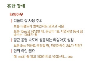 흔한 장애
타임아웃
| 디폴트 값 사용 주의
보통 디폴트가 얼마인지도 모르고 사용
보통 10ms로 응답할 때, 응답이 1초 지연되면 동시 접
속수는 100배가 됨
| 평균 응답 속도에 상응하는 타임아웃 설정
보통 5ms 이하로 응답할 때, 타임아웃이 2초가 적당?
| 단위 확인 필요
예, ms인 줄 알고 1000이라고 넘겼는데... sec
 