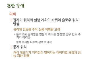 흔한 장애
디비
| 갑자기 쿼리의 실행 계획이 바뀌어 슬로우 쿼리
발생
쿼리에 힌트를 주어 실행 계획을 고정
.동적으로 문자열을 만들어 쿼리를 생성할 경우 힌트 주
기가 어려움
동적 쿼리를 다수의 정적 쿼리로!
| 통계 쿼리
캐쉬 메모리가 지역성이 떨어지는 데이터로 채워져 성
능 저하 초래
 