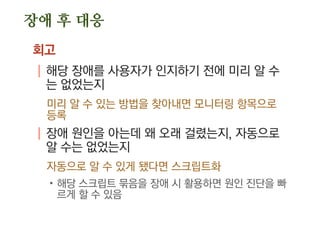 장애 후 대응
회고
| 해당 장애를 사용자가 인지하기 전에 미리 알 수
는 없었는지
미리 알 수 있는 방법을 찾아내면 모니터링 항목으로
등록
| 장애 원인을 아는데 왜 오래 걸렸는지, 자동으로
알 수는 없었는지
자동으로 알 수 있게 됐다면 스크립트화
.해당 스크립트 묶음을 장애 시 활용하면 원인 진단을 빠
르게 할 수 있음
 