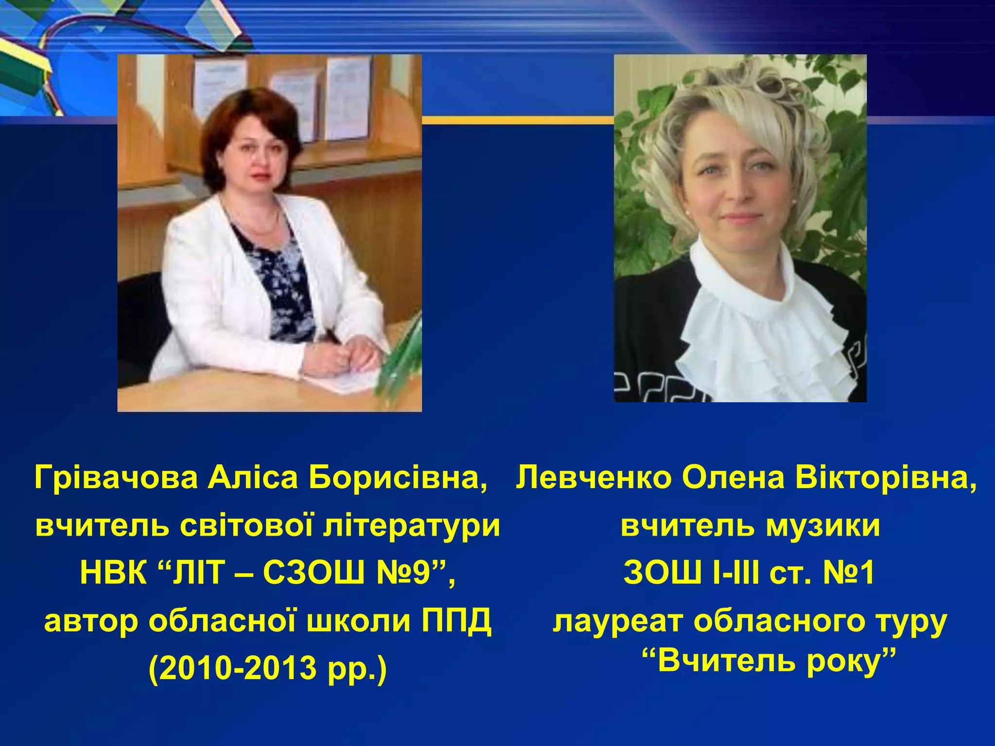 Левченко Олена Вікторівна,
вчитель музики
ЗОШ І-ІІІ ст. №1
лауреат обласного туру
“Вчитель року”
Грівачова Аліса Борисівна,
вчитель світової літератури
НВК “ЛІТ – СЗОШ №9”,
автор обласної школи ППД
(2010-2013 рр.)
 