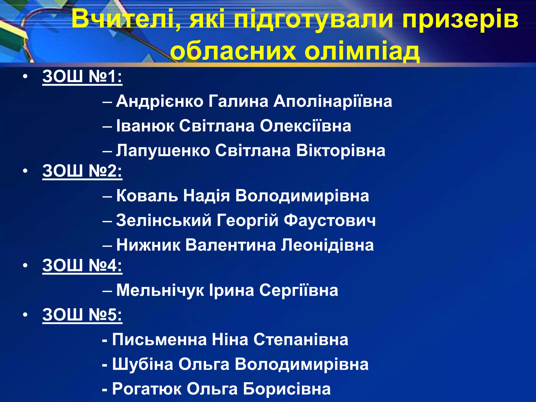 Вчителі, які підготували призерів
обласних олімпіад
• ЗОШ №1:
– Андрієнко Галина Аполінаріївна
– Іванюк Світлана Олексіївна
– Лапушенко Світлана Вікторівна
• ЗОШ №2:
– Коваль Надія Володимирівна
– Зелінський Георгій Фаустович
– Нижник Валентина Леонідівна
• ЗОШ №4:
– Мельнічук Ірина Сергіївна
• ЗОШ №5:
- Письменна Ніна Степанівна
- Шубіна Ольга Володимирівна
- Рогатюк Ольга Борисівна
 