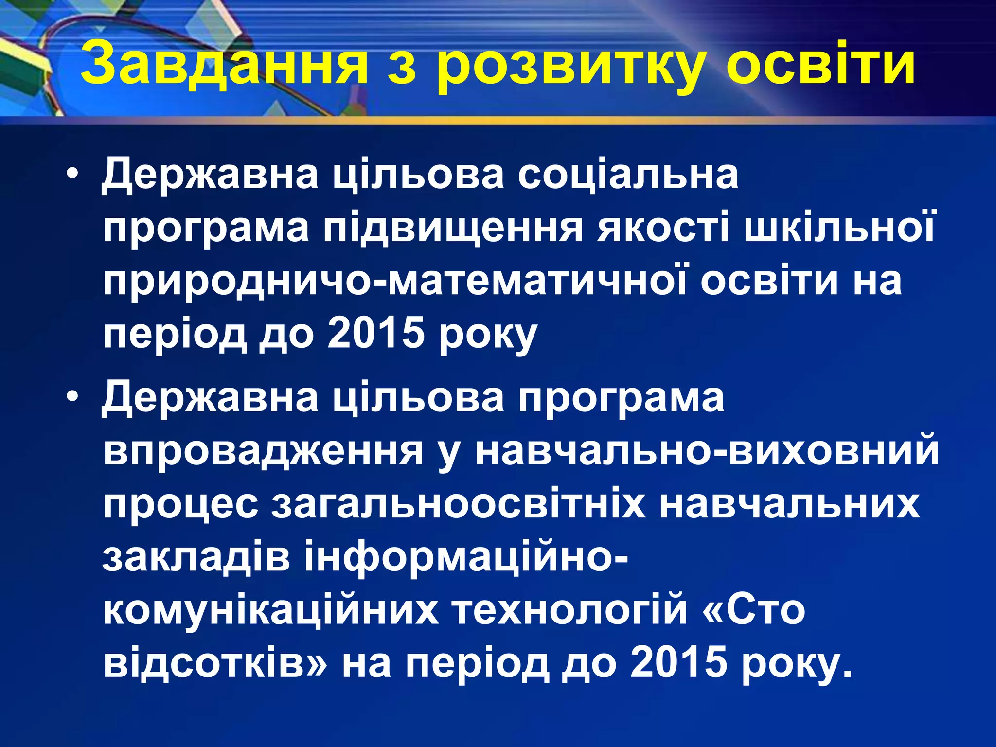 Завдання з розвитку освіти
• Державна цільова соціальна
програма підвищення якості шкільної
природничо-математичної освіти на
період до 2015 року
• Державна цільова програма
впровадження у навчально-виховний
процес загальноосвітніх навчальних
закладів інформаційно-
комунікаційних технологій «Сто
відсотків» на період до 2015 року.
 