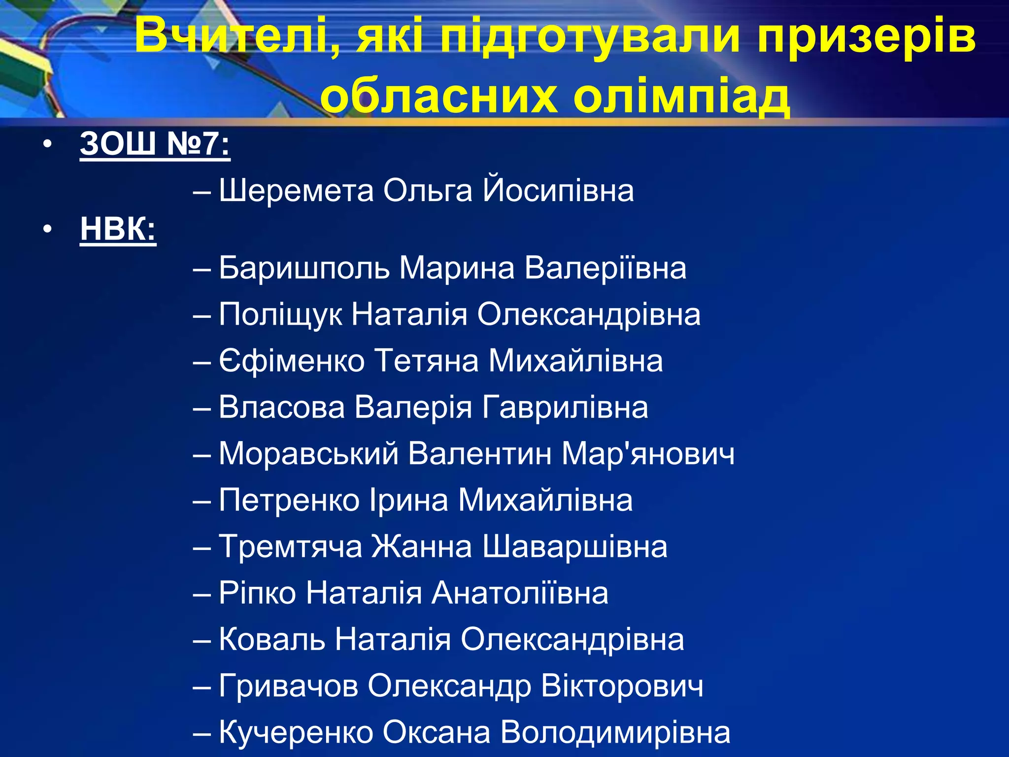 Вчителі, які підготували призерів
обласних олімпіад
• ЗОШ №7:
– Шеремета Ольга Йосипівна
• НВК:
– Баришполь Марина Валеріївна
– Поліщук Наталія Олександрівна
– Єфіменко Тетяна Михайлівна
– Власова Валерія Гаврилівна
– Моравський Валентин Мар'янович
– Петренко Ірина Михайлівна
– Тремтяча Жанна Шаваршівна
– Ріпко Наталія Анатоліївна
– Коваль Наталія Олександрівна
– Гривачов Олександр Вікторович
– Кучеренко Оксана Володимирівна
 