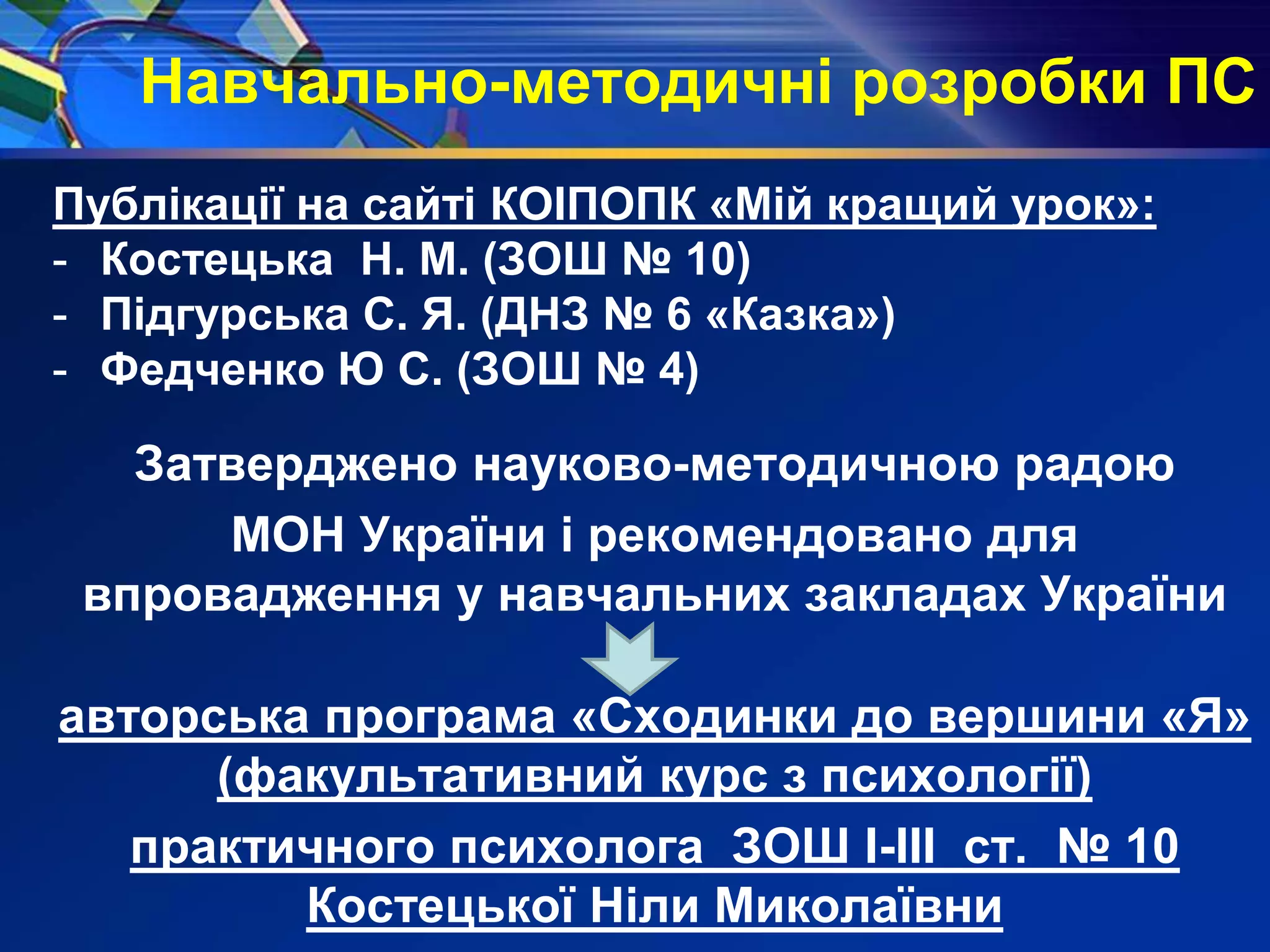 Навчально-методичні розробки ПС
Публікації на сайті КОІПОПК «Мій кращий урок»:
- Костецька Н. М. (ЗОШ № 10)
- Підгурська С. Я. (ДНЗ № 6 «Казка»)
- Федченко Ю С. (ЗОШ № 4)
Затверджено науково-методичною радою
МОН України і рекомендовано для
впровадження у навчальних закладах України
авторська програма «Сходинки до вершини «Я»
(факультативний курс з психології)
практичного психолога ЗОШ І-ІІІ ст. № 10
Костецької Ніли Миколаївни
 