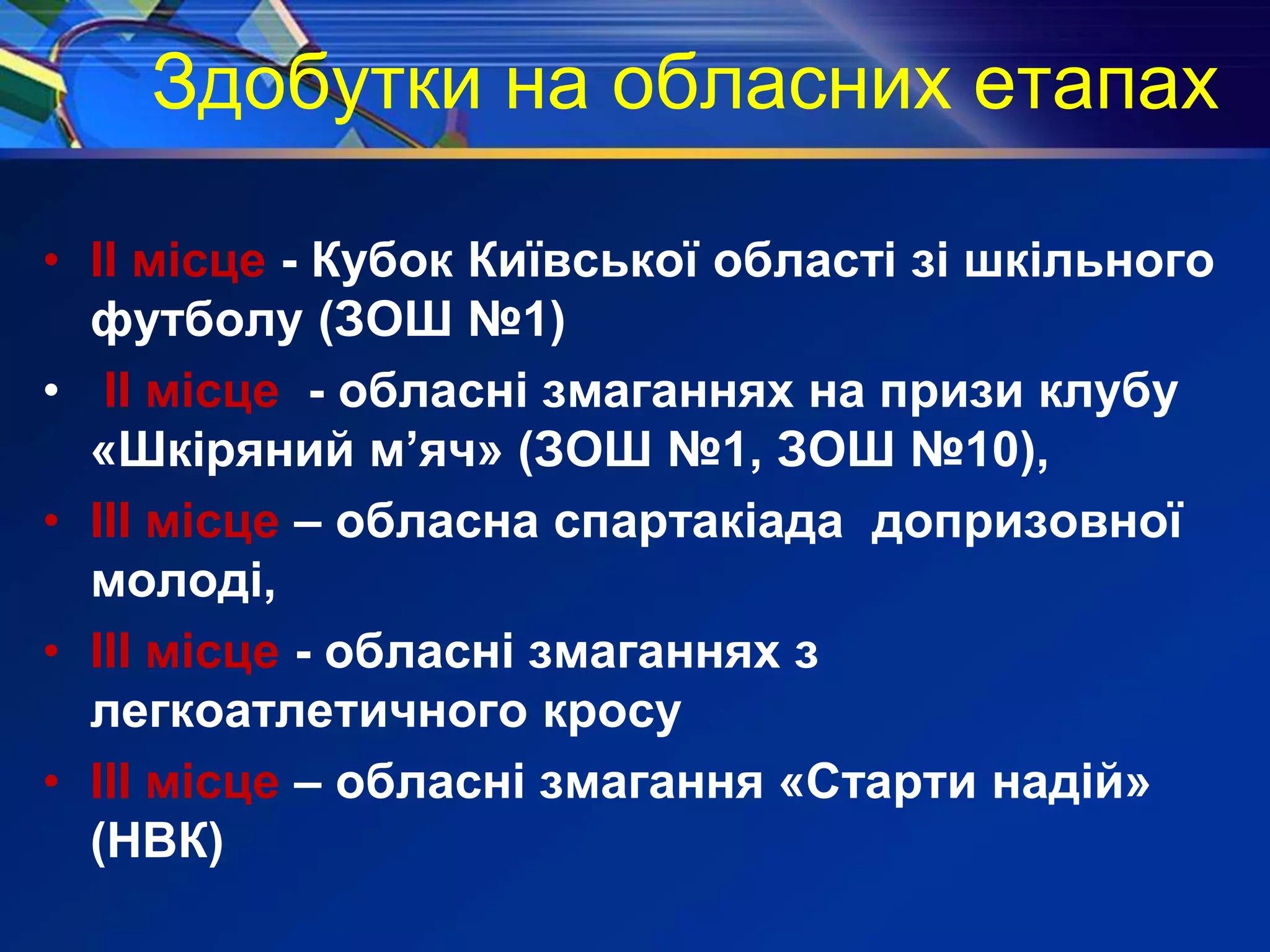Здобутки на обласних етапах
• ІІ місце - Кубок Київської області зі шкільного
футболу (ЗОШ №1)
• ІІ місце - обласні змаганнях на призи клубу
«Шкіряний м’яч» (ЗОШ №1, ЗОШ №10),
• ІІІ місце – обласна спартакіада допризовної
молоді,
• ІІІ місце - обласні змаганнях з
легкоатлетичного кросу
• ІІІ місце – обласні змагання «Старти надій»
(НВК)
 