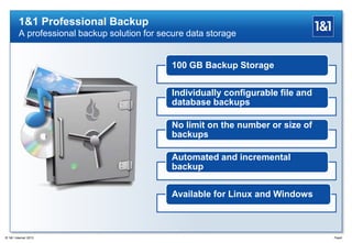 1&1 Professional Backup
A professional backup solution for secure data storage
100 GB Backup Storage
Individually configurable file and
database backups
No limit on the number or size of
backups
Automated and incremental
backup
Available for Linux and Windows
Page6® 1&1 Internet 2013
 