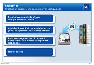 Snapshot
Creating an image of the current server configuration
Creates free snapshots of your
configurations on demand
Available for each virtual machine within
your 1&1 Dynamic Cloud Server contract
Easy to manage via the 1&1 Control
Panel & the Cloud Server Management
mobile App
Free of charge
Page7® 1&1 Internet 2013
 
