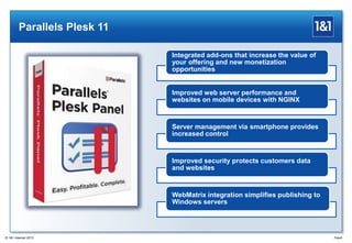 Parallels Plesk 11
Integrated add-ons that increase the value of
your offering and new monetization
opportunities
Improved web server performance and
websites on mobile devices with NGINX
Server management via smartphone provides
increased control
Improved security protects customers data
and websites
WebMatrix integration simplifies publishing to
Windows servers
Page8® 1&1 Internet 2013
 