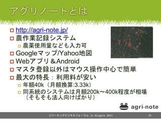  http://agri-note.jp/
 農作業記録システム
 農薬使用量なども入力可
 Googleマップ/Yahoo地図
 Webアプリ＆Android
 マスタ登録以外はマウス操作中心で簡単
 最大の特長：利用料が安い
...