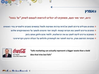 ‫לאמץ‬ ‫צריכים‬ ‫מובילים‬ ‫מותגים‬‫אג‬'‫נדות‬‫האנשים‬ ‫בחיי‬ ‫ורלוונטיים‬ ‫כואבים‬ ‫בנושאים‬ ‫ולטפל‬ ‫ואמיצות‬ ‫ערכיות‬
‫קטנות‬ ‫חברות‬ ‫כמו‬ ‫לחשוב‬ ‫צריכים‬ ‫מותגים‬-‫שלהם‬ ‫האינסטינקטים‬ ‫על‬ ‫ולסמוך‬ ‫סיכונים‬ ‫יותר‬ ‫לקחת‬
‫הכישלונות‬ ‫את‬ ‫גם‬ ‫לאמץ‬ ‫לדעת‬ ‫צריכים‬ ‫משווקים‬,‫בזמן‬ ‫אותם‬ ‫ולתקן‬ ‫מהם‬ ‫ללמוד‬
‫מצדן‬ ‫הפרסום‬ ‫סוכנויות‬,‫הרעיון‬ ‫הובלת‬ ‫על‬ ‫ולהלחם‬ ‫לקוחותיהן‬ ‫את‬ ‫לאתגר‬ ‫צריכות‬‫הקריאייטיבי‬
#‫אומץ‬
‫היום‬,‫פעם‬ ‫מאי‬ ‫יותר‬,‫לשחק‬ ‫לעצמם‬ ‫להרשות‬ ‫יכולים‬ ‫לא‬ ‫משווקים‬"‫בטוח‬ ‫על‬"
Joe Tripodi
Coca-Cola, Global CMO
“Safe marketing can actually represent a bigger waste than a bold
idea that tries but fails”
 