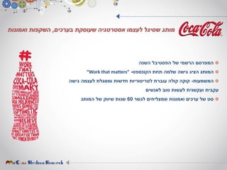 ‫השנה‬ ‫הפסטיבל‬ ‫של‬ ‫הרשמי‬ ‫המפרסם‬
‫הקונספט‬ ‫תחת‬ ‫שלמה‬ ‫גישה‬ ‫הציג‬ ‫המותג‬-“Work that matters”
‫המשמעות‬-‫גישה‬ ‫לעצמה‬ ‫ומסגלת‬ ‫חדשות‬ ‫לטריטוריות‬ ‫עוברת‬ ‫קולה‬ ‫קוקה‬
‫לאנשים‬ ‫טוב‬ ‫לעשות‬ ‫ועקשנית‬ ‫עקבית‬
‫לגשר‬ ‫שמצליחים‬ ‫ואמונות‬ ‫ערכים‬ ‫של‬ ‫סט‬60‫המותג‬ ‫של‬ ‫שיווק‬ ‫שנות‬
‫בערכים‬ ‫שעוסקת‬ ‫אסטרטגיה‬ ‫לעצמו‬ ‫שסיגל‬ ‫מותג‬,‫ואמונות‬ ‫השקפות‬
 