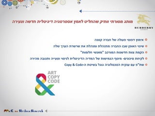 ‫וצעירה‬ ‫חדשה‬ ‫דיגיטלית‬ ‫אסטרטגיה‬ ‫לאמץ‬ ‫שהחליט‬ ‫וותיק‬ ‫מסורתי‬ ‫מותג‬
‫קטנה‬ ‫חברה‬ ‫של‬ ‫פעולה‬ ‫דפוסי‬ ‫אימוץ‬
‫שלה‬ ‫הערך‬ ‫שרשרת‬ ‫את‬ ‫ומנהלת‬ ‫מתנהלת‬ ‫החברה‬ ‫שבו‬ ‫האופן‬ ‫שינוי‬
‫המורכב‬ ‫חדשנות‬ ‫צוות‬ ‫הקמת‬"‫חלומות‬ ‫מאנשי‬"
‫סיכונים‬ ‫לקיחת‬-‫מהירה‬ ‫ותגובה‬ ‫וטעייה‬ ‫לניסוי‬ ‫הדיגיטלית‬ ‫המדיה‬ ‫של‬ ‫הגמישות‬ ‫מינוף‬
‫שת‬"‫ה‬ ‫בשיטת‬ ‫גוגל‬ ‫הטכנולוגיה‬ ‫ענקית‬ ‫עם‬ ‫פ‬-Copy & Code
 