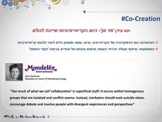 ‫של‬ ‫הדמוקרטיה‬ ‫הוא‬ ‫האינטרנט‬‫הקריאייטיב‬-‫נגיש‬,‫ולבטא‬ ‫ליצור‬ ‫כלים‬ ‫ומספק‬ ‫עממי‬‫קריאייטיביות‬
‫המשמעות‬-‫בגישת‬ ‫אחרים‬ ‫של‬ ‫בכוחם‬ ‫שימוש‬ ‫העושה‬ ‫יצירתי‬ ‫פעולה‬ ‫שיתוף‬'‫הפתוח‬ ‫הקוד‬'
#Co-Creation
‫עידן‬ ‫תם‬'‫מן‬ ‫מד‬'-‫כיום‬‫הקריאייטיביות‬‫לכולם‬ ‫שייכת‬
Dana Anderson
Mondelez Int. Senior VP Marketing Strategy
“Too much of what we call ‘collaboration’ is superficial stuff: It occurs within homogenous
groups that are isolated and conflict-averse. Instead, marketers should seek outside views,
encourage debate and involve people with divergent experiences and perspectives”
 