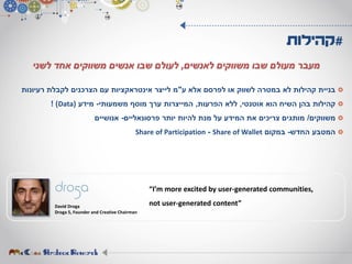 ‫ע‬ ‫אלא‬ ‫לפרסם‬ ‫או‬ ‫לשווק‬ ‫במטרה‬ ‫לא‬ ‫קהילות‬ ‫בניית‬"‫רעיונות‬ ‫לקבלת‬ ‫הצרכנים‬ ‫עם‬ ‫אינטראקציות‬ ‫לייצר‬ ‫מ‬
‫אוטנטי‬ ‫הוא‬ ‫השיח‬ ‫בהן‬ ‫קהילות‬,‫הפרעות‬ ‫ללא‬,‫משמעותי‬ ‫מוסף‬ ‫ערך‬ ‫המייצרות‬-‫מידע‬(Data! )
‫משווקים‬/‫פרסונאליים‬ ‫יותר‬ ‫להיות‬ ‫מנת‬ ‫על‬ ‫המידע‬ ‫את‬ ‫צריכים‬ ‫מותגים‬-‫אנושיים‬
‫החדש‬ ‫המטבע‬-‫במקום‬Share of Wallet-Share of Participation
#‫קהילות‬
‫לאנשים‬ ‫משווקים‬ ‫שבו‬ ‫מעולם‬ ‫מעבר‬,‫לשני‬ ‫אחד‬ ‫משווקים‬ ‫אנשים‬ ‫שבו‬ ‫לעולם‬
David Droga
Droga 5, Founder and Creative Chairman
“I’m more excited by user-generated communities,
not user-generated content”
 