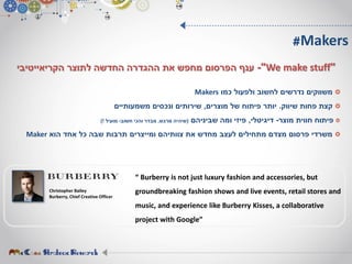 ‫כמו‬ ‫ולפעול‬ ‫לחשוב‬ ‫נדרשים‬ ‫משווקים‬Makers
‫שיווק‬ ‫פחות‬ ‫קצת‬.‫מוצרים‬ ‫של‬ ‫פיתוח‬ ‫יותר‬,‫משמעותיים‬ ‫ונכסים‬ ‫שירותים‬
‫מוצר‬ ‫חווית‬ ‫פיתוח‬-‫דיגיטלי‬,‫שביניהם‬ ‫ומה‬ ‫פיזי‬(‫מרגש‬ ‫שיהיה‬,‫חשוב‬ ‫והכי‬ ‫מבדר‬-‫מועיל‬)!
‫הוא‬ ‫אחד‬ ‫כל‬ ‫שבה‬ ‫תרבות‬ ‫ומייצרים‬ ‫צוותיהם‬ ‫את‬ ‫מחדש‬ ‫לעצב‬ ‫מתחילים‬ ‫מצדם‬ ‫פרסום‬ ‫משרדי‬Maker
"We make stuff"-‫לתוצר‬ ‫החדשה‬ ‫ההגדרה‬ ‫את‬ ‫מחפש‬ ‫הפרסום‬ ‫ענף‬‫הקריאייטיבי‬
#Makers
Christopher Bailey
Burberry, Chief Creative Officer
“ Burberry is not just luxury fashion and accessories, but
groundbreaking fashion shows and live events, retail stores and
music, and experience like Burberry Kisses, a collaborative
project with Google”
 