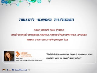 ‫להנגשה‬ ‫כאמצעי‬ ‫הטכנולוגיה‬
‫הבמה‬ ‫לקדמת‬ ‫עובר‬ ‫המובייל‬
‫המוצרים‬,‫לנכוח‬ ‫למותגים‬ ‫מאפשרות‬ ‫החדשות‬ ‫והפלטפורמות‬ ‫השירותים‬
‫האנושי‬ ‫הצורך‬ ‫את‬ ‫ולשרת‬ ‫נתון‬ ‫זמן‬ ‫בכל‬
Sheryl Daija
MMA, Chief Strategy Officer, GM Global Events
“Mobile is the connective tissue. It empowers other
media in ways we haven’t seen before”
 
