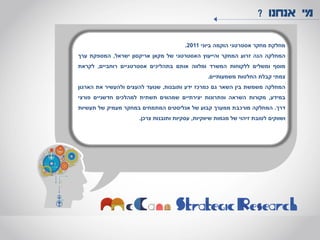 ‫אנחנו‬ ‫מי‬?
‫מחלקת‬‫מחקר‬‫אסטרטגי‬‫הוקמה‬‫ביוני‬2011.
‫המחלקה‬‫הנה‬‫זרוע‬‫המחקר‬‫והייעוץ‬‫האסטרטגי‬‫של‬‫מקאן‬‫אריקסון‬‫ישראל‬,‫המספקת‬‫ערך‬
‫מוסף‬‫ומשלים‬‫ללקוחות‬‫המשרד‬‫ומלווה‬‫אותם‬‫בתהליכים‬‫אסטרטגיים‬‫רוחביים‬,‫לקראת‬
‫צמתי‬‫קבלת‬‫החלטות‬‫משמעותיים‬.
‫המחלקה‬‫משמשת‬‫בין‬‫השאר‬‫גם‬‫כמרכז‬‫ידע‬‫ותובנות‬,‫שנועד‬‫להעצים‬‫ולהעשיר‬‫את‬‫הארגון‬
‫במידע‬,‫מקורות‬‫השראה‬‫ופתרונות‬‫יצירתיים‬‫שמהווים‬‫תשתית‬‫למהלכים‬‫חדשניים‬‫פורצי‬
‫דרך‬.‫המחלקה‬‫מורכבת‬‫ממערך‬‫קבוע‬‫של‬‫אנליסטים‬‫המתמחים‬‫במחקר‬‫מעמיק‬‫של‬‫תעשיות‬
‫ושווקים‬‫לטובת‬‫זיהוי‬‫של‬‫מגמות‬‫שיווקיות‬,‫עסקיות‬‫ותובנות‬‫צרכן‬.
 