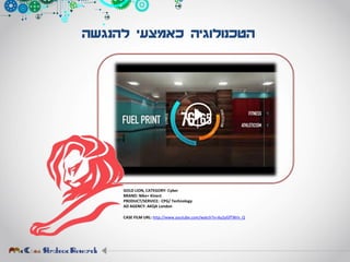 ‫להנגשה‬ ‫כאמצעי‬ ‫הטכנולוגיה‬
GOLD LION, CATEGORY: Cyber
BRAND: Nike+ Kinect
PRODUCT/SERVICE: CPG/ Technology
AD AGENCY: AKQA London
CASE FILM URL: http://www.youtube.com/watch?v=Ay2yGfTWm_Q
 