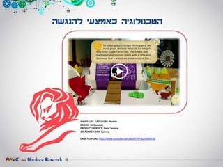 ‫להנגשה‬ ‫כאמצעי‬ ‫הטכנולוגיה‬
SHORT LIST. CATEGORY: Mobile
BRAND: McDonalds
PRODUCT/SERVICE: Food Service
AD AGENCY: DDB Sydney
CASE FILM URL: http://www.youtube.com/watch?v=5QhnoIKN-hs
 
