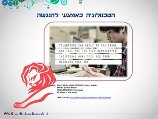 ‫להנגשה‬ ‫כאמצעי‬ ‫הטכנולוגיה‬
GOLD/ SILVER LIONS. CATEGORY: Direct/ Mobile
BRAND: Starhub Mobile
PRODUCT/SERVICE: Technology
AD AGENCY: DDB Group
CASE FILM URL: http://www.youtube.com/watch?v=gbTQb1Hdp6U
 