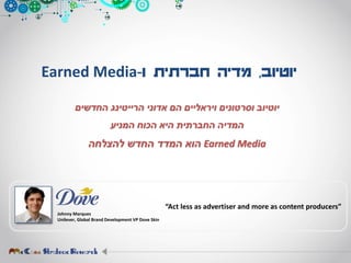 ‫יוטיוב‬,‫ו‬ ‫חברתית‬ ‫מדיה‬-Earned Media
‫יוטיוב‬‫החדשים‬ ‫הרייטינג‬ ‫אדוני‬ ‫הם‬ ‫ויראליים‬ ‫וסרטונים‬
‫המניע‬ ‫הכוח‬ ‫היא‬ ‫החברתית‬ ‫המדיה‬
Earned Media‫להצלחה‬ ‫החדש‬ ‫המדד‬ ‫הוא‬
Johnny Marques
Unilever, Global Brand Development VP Dove Skin
“Act less as advertiser and more as content producers”
 