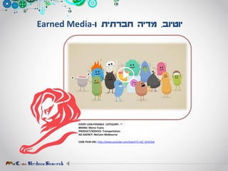 ‫יוטיוב‬,‫ו‬ ‫חברתית‬ ‫מדיה‬-Earned Media
EVERY LION POSSIBLE. CATEGORY: -”-
BRAND: Metro Trains
PRODUCT/SERVICE: Transportation
AD AGENCY: McCann Melbourne
CASE FILM URL: http://www.youtube.com/watch?v=IxZ_ZznO2ek
 