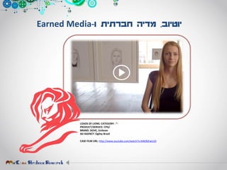 ‫יוטיוב‬,‫ו‬ ‫חברתית‬ ‫מדיה‬-Earned Media
LOADS OF LIONS. CATEGORY: -”-
PRODUCT/SERVICE: CPG/
BRAND: DOVE, Unilever
AD AGENCY: Ogilvy Brazil
CASE FILM URL: http://www.youtube.com/watch?v=kNGRjFwUJ2I
 