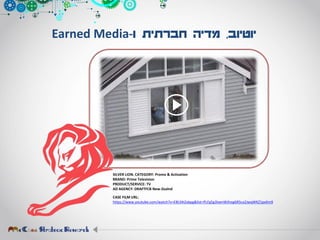‫יוטיוב‬,‫ו‬ ‫חברתית‬ ‫מדיה‬-Earned Media
SILVER LION. CATEGORY: Promo & Activation
BRAND: Prime Television
PRODUCT/SERVICE: TV
AD AGENCY: DRAFTFCB New-Zealnd
CASE FILM URL:
https://www.youtube.com/watch?v=E8t34tZxbpg&list=PLFg5g3IxenWJhog6R5cx2JwqWKZ1pxXm9
 