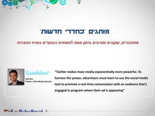 ‫מותגים‬'‫חדשות‬ ‫כחדרי‬'
‫מתחברים‬,‫החברתי‬ ‫בשיח‬ ‫הבוערים‬ ‫לנושאים‬ ‫אמת‬ ‫בזמן‬ ‫ומגיבים‬ ‫עוקבים‬
Deb Roy
Twitter, Chief Media Scientist
“Twitter makes mass media exponentially more powerful. To
harness the power, advertisers must learn to use the social media
tool to promote a real-time conversation with an audience that’s
engaged in program where their ad is appearing”
 
